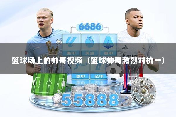 篮球场上的帅哥视频（篮球帅哥激烈对抗一）